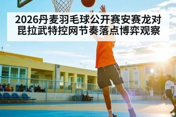 2026丹麦羽毛球公开赛安赛龙对昆拉武特控网节奏落点博弈观察