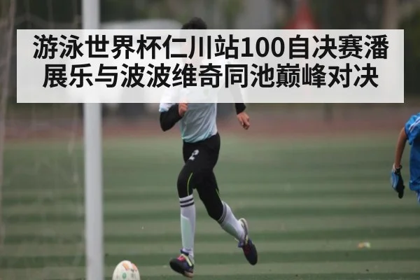 游泳世界杯仁川站100自决赛潘展乐与波波维奇同池巅峰对决